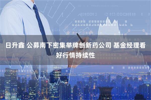日升鑫 公募南下密集举牌创新药公司 基金经理看好行情持续性