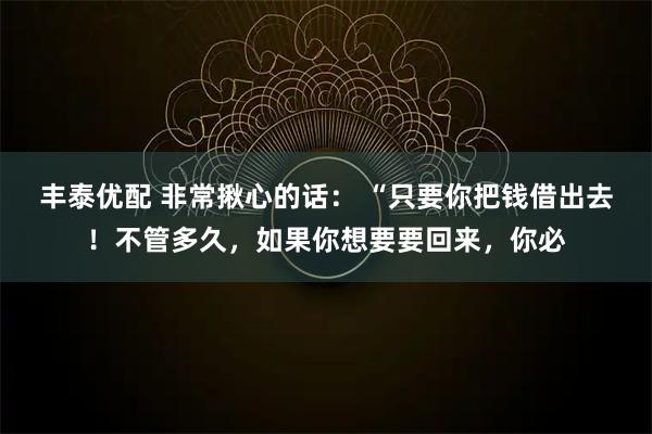 丰泰优配 非常揪心的话： “只要你把钱借出去！不管多久，如果你想要要回来，你必