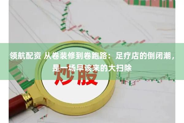 领航配资 从卷装修到卷跑路：足疗店的倒闭潮，是一场早该来的大扫除