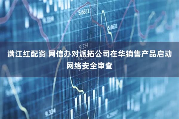 满江红配资 网信办对派拓公司在华销售产品启动网络安全审查