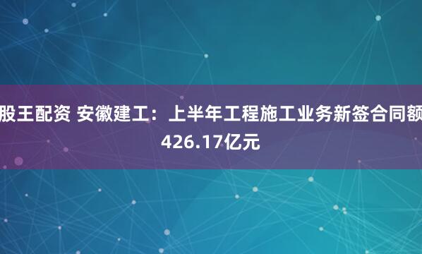 股王配资 安徽建工：上半年工程施工业务新签合同额426.17亿元