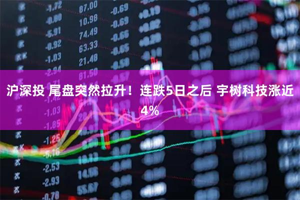 沪深投 尾盘突然拉升！连跌5日之后 宇树科技涨近4%