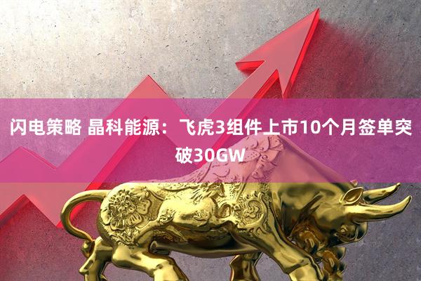 闪电策略 晶科能源：飞虎3组件上市10个月签单突破30GW